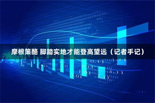 摩根策酪 脚踏实地才能登高望远（记者手记）