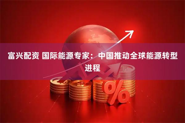 富兴配资 国际能源专家：中国推动全球能源转型进程