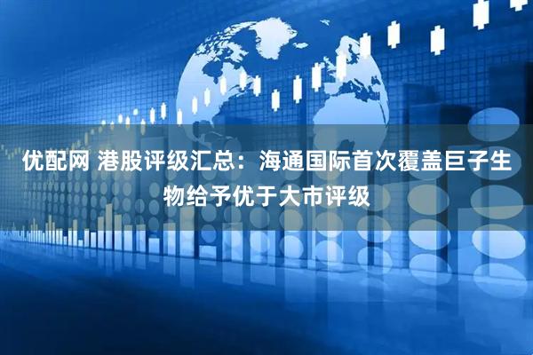 优配网 港股评级汇总：海通国际首次覆盖巨子生物给予优于大市评级