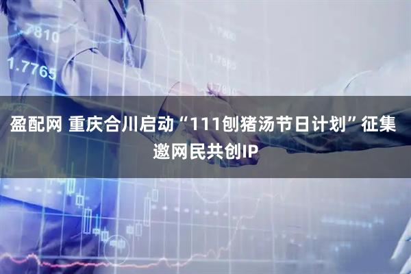 盈配网 重庆合川启动“111刨猪汤节日计划”征集 邀网民共创IP