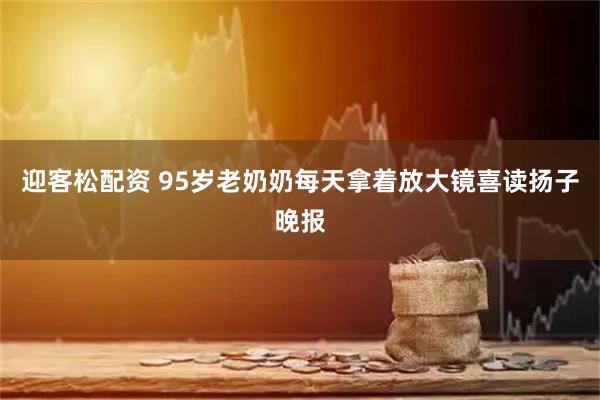 迎客松配资 95岁老奶奶每天拿着放大镜喜读扬子晚报