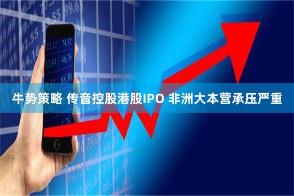 牛势策略 传音控股港股IPO 非洲大本营承压严重