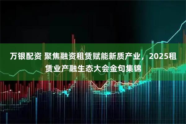 万银配资 聚焦融资租赁赋能新质产业，2025租赁业产融生态大会金句集锦