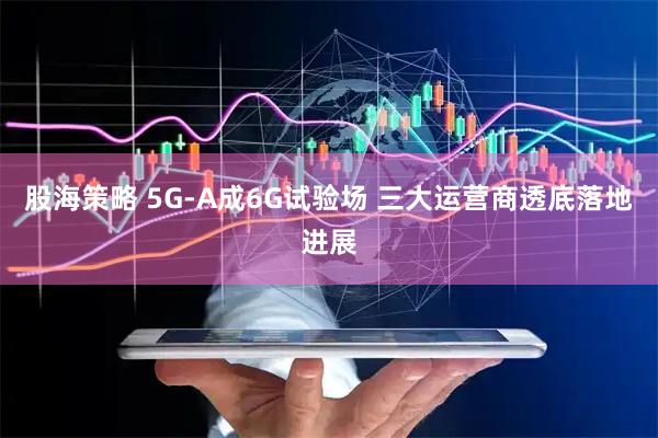 股海策略 5G-A成6G试验场 三大运营商透底落地进展