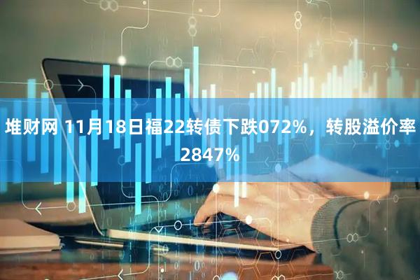 堆财网 11月18日福22转债下跌072%，转股溢价率2847%