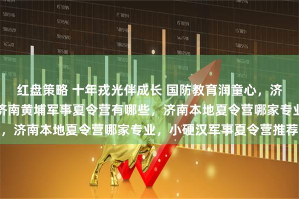 红盘策略 十年戎光伴成长 国防教育润童心，济南军事夏令营哪家好，济南黄埔军事夏令营有哪些，济南本地夏令营哪家专业，小硬汉军事夏令营推荐