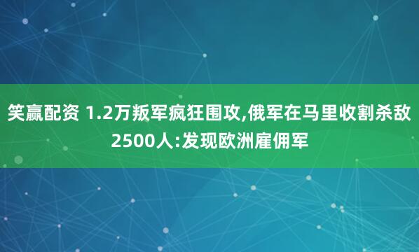 笑赢配资 1.2万叛军疯狂围攻,俄军在马里收割杀敌2500人:发现欧洲雇佣军